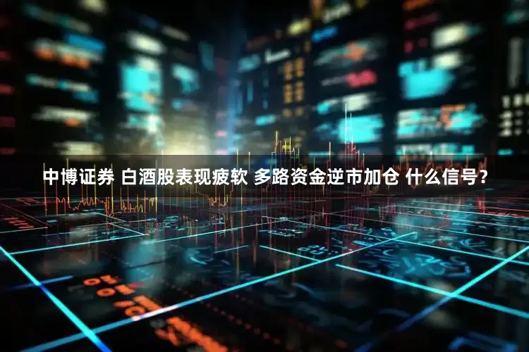 中博证券 白酒股表现疲软 多路资金逆市加仓 什么信号？