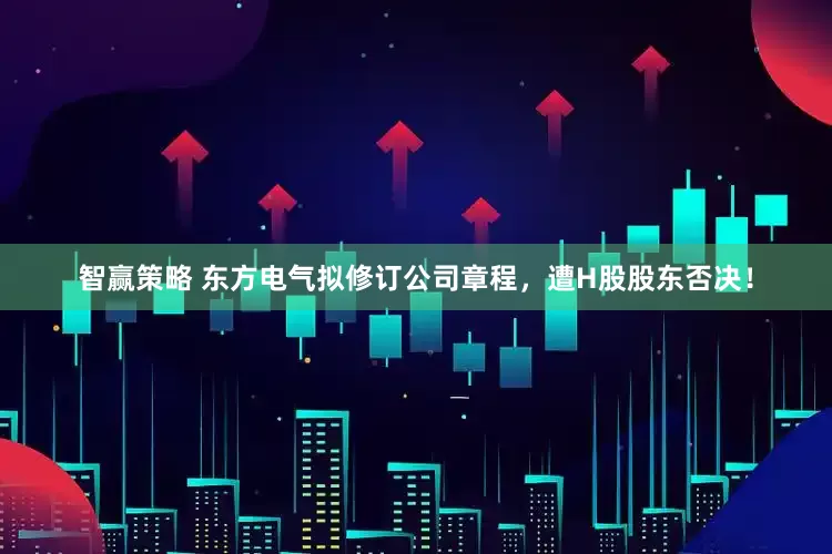 智赢策略 东方电气拟修订公司章程，遭H股股东否决！