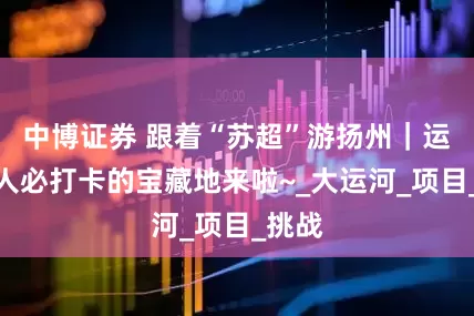 中博证券 跟着“苏超”游扬州｜运动达人必打卡的宝藏地来啦~_大运河_项目_挑战