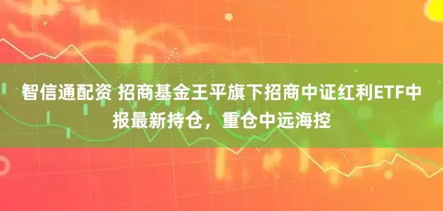 智信通配资 招商基金王平旗下招商中证红利ETF中报最新持仓，重仓中远海控