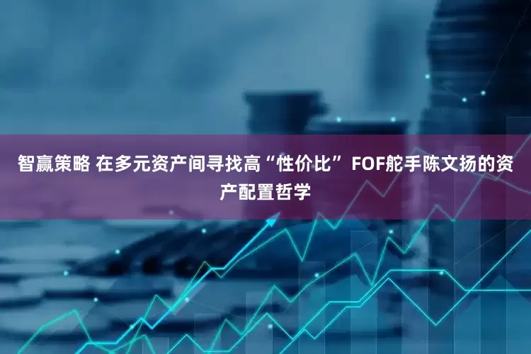 智赢策略 在多元资产间寻找高“性价比” FOF舵手陈文扬的资产配置哲学