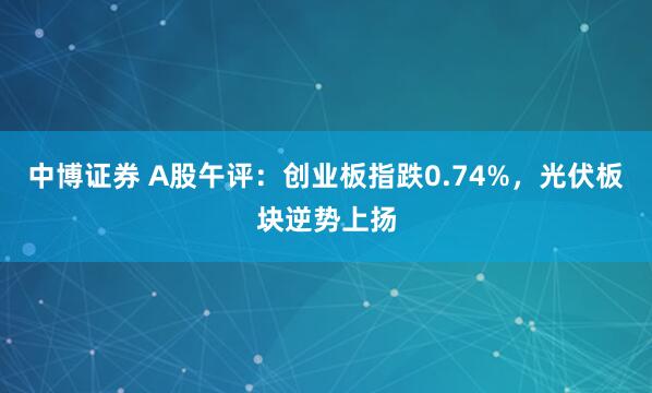 中博证券 A股午评：创业板指跌0.74%，光伏板块逆势上扬